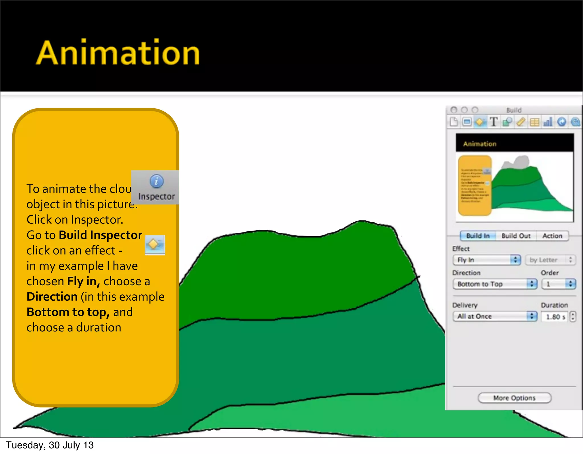 To	
  animate	
  the	
  cloud	
  
object	
  in	
  this	
  picture.	
  
Click	
  on	
  Inspector.
Go	
  to	
  Build	
  Inspector	
  
click	
  on	
  an	
  eﬀect	
  -­‐
in	
  my	
  example	
  I	
  have	
  
chosen	
  Fly	
  in,	
  choose	
  a	
  
Direction	
  (in	
  this	
  example	
  
Bottom	
  to	
  top,	
  and	
  
choose	
  a	
  duration
Tuesday, 30 July 13
 