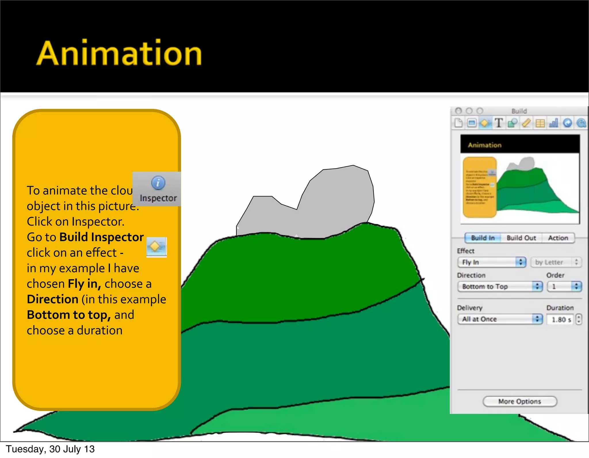 To	
  animate	
  the	
  cloud	
  
object	
  in	
  this	
  picture.	
  
Click	
  on	
  Inspector.
Go	
  to	
  Build	
  Inspector	
  
click	
  on	
  an	
  eﬀect	
  -­‐
in	
  my	
  example	
  I	
  have	
  
chosen	
  Fly	
  in,	
  choose	
  a	
  
Direction	
  (in	
  this	
  example	
  
Bottom	
  to	
  top,	
  and	
  
choose	
  a	
  duration
Tuesday, 30 July 13
 