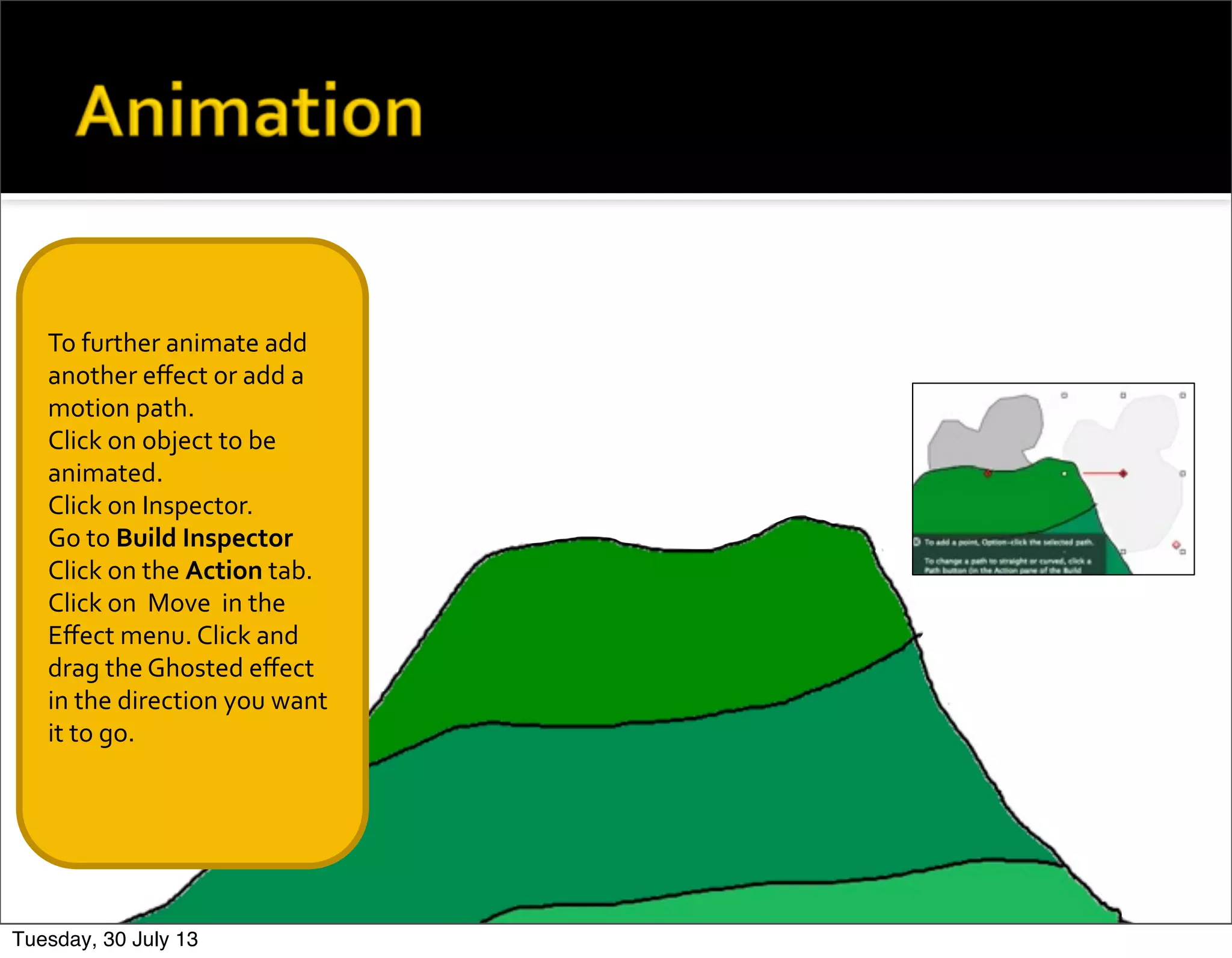 To	
  further	
  animate	
  add	
  
another	
  eﬀect	
  or	
  add	
  a	
  
motion	
  path.
Click	
  on	
  object	
  to	
  be	
  
animated.
Click	
  on	
  Inspector.
Go	
  to	
  Build	
  Inspector
Click	
  on	
  the	
  Action	
  tab.	
  
Click	
  on	
  	
  Move	
  	
  in	
  the	
  
Eﬀect	
  menu.	
  Click	
  and	
  
drag	
  the	
  Ghosted	
  eﬀect	
  
in	
  the	
  direction	
  you	
  want	
  
it	
  to	
  go.
Tuesday, 30 July 13
 