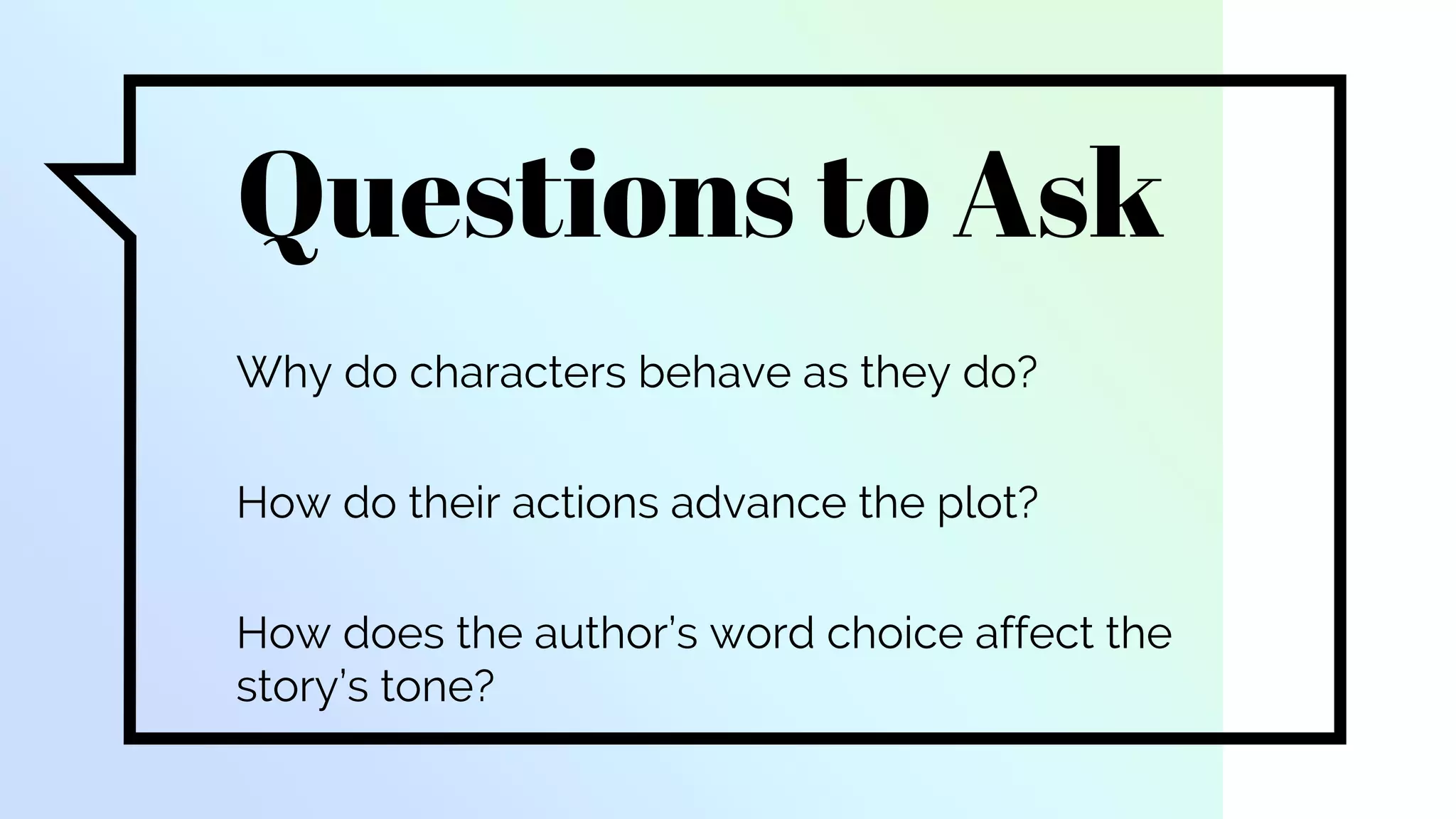 Questions to Ask
Why do characters behave as they do?
How do their actions advance the plot?
How does the author’s word choice affect the
story’s tone?
 