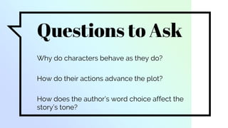 Questions to Ask
Why do characters behave as they do?
How do their actions advance the plot?
How does the author’s word choice affect the
story’s tone?
 