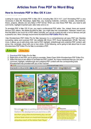 Articles from Free PDF to Word Blog
How to Annotate PDF in Mac OS X Lion
2012-02-03 12:02:28 admin

Looking for ways to annotate PDF in Mac OS X, including Mac OS X 10.7, Lion? Annotating PDF is very
necessary in daily life. Nowadays, digital files, say, studying materials, contracts, receipts, dissertations,
thesis, projects, eBooks are very likely in PDF format. When you view these PDF files, you need to add
comments, highlight important part, take notes and so on.

To annotate PDF in Mac OS X Lion, you need a professional PDF editor. Yes, indeed, there are several
famous PDF editors, like Adobe Acrobat for Mac, you might take into consideration. However, haven’t you
find that $400 is too much for a PDF editor? Actually, you can do a good job with a not so famous one yet
a powerful one. Here I strongly recommend Wondershare PDF Editor Pro for Mac.

I like Wondershare PDF Editor Pro for Mac because it is a comprehensive yet easy PDF tool. Besides
converting native and scanned PDF into editable MS Word, PPT, Excel Spreadsheet, EPUB, Text and
more, it allows you to add sticky note, text to PDF, highlight, strikethrough and underline PDF content, add
arrow, line, rectangle, cloud with one or two clicks. In the following, we’re going to talk about how to user
Wondershare PDF Editor Pro for Mac to annotate a PDF.




   1. Download PDF Editor Pro for Mac.
   2. Right-click on the PDF you’re going to annotate. Select Open With>Wondershare PDF Editor Pro.
   3. Select the tool on the ribbon to annotate the PDF content. As I have mentioned that you can add
      comment, highlight, strikethrough and underline PDF content with the corresponding tools
      Wondershare has provided with you in the Tool bar.
 