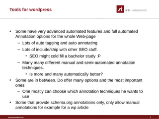 www.sti-innsbruck.at
Tools for wordpress
• Some have very advanced automated features and full automated
Annotation options for the whole Web-page
– Lots of auto tagging and auto annotating
– Lots of include/ship with other SEO stuff.
• SEO might cold fill a bachelor study :P
– Many many different manual and semi-automated annotation
techniques.
• Is more and many automatically better?
• Some are in between. Do offer many options and the most important
ones
– One mostly can choose which annotation techniques he wants to
use
• Some that provide schema.org annotations only, only allow manual
annotations for example for a wp article
4
 