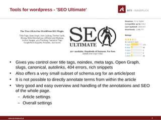 www.sti-innsbruck.at
Tools for wordpress - 'SEO Ultimate'
• Gives you control over title tags, noindex, meta tags, Open Graph,
slugs, canonical, autolinks, 404 errors, rich snippets
• Also offers a very small subset of schema.org for an article/post
• It is not possible to directly annotate terms from within the article
• Very good and easy overview and handling of the annotations and SEO
of the whole page.
– Article settings
– Overall settings
5
 