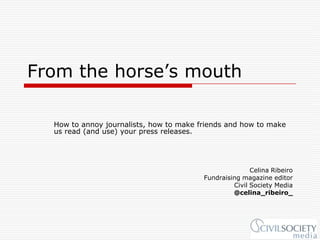 From the horse’s mouth

  How to annoy journalists, how to make friends and how to make
  us read (and use) your press releases.




                                                        Celina Ribeiro
                                         Fundraising magazine editor
                                                  Civil Society Media
                                                  @celina_ribeiro_
 