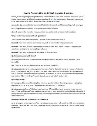 How to Answer: 10 Most Difficult Interview Questions
When you are preparing to accept interviews for intermediate and senior positions in Slovakia, you will
always encounter some difficult interview questions. The hiring manager asks these questions so you
know how to deal with conversations that make you uncomfortable.
Are you looking for excellent answers to difficult interview questions? Stop watching, I will cover you.
Let us begin to explore some difficult questions and their answers.
After all, you need to show the interviewer that you are the best candidate for the position.
Why do interviewers ask difficult questions?
There may be many different reasons. I will only explain three main aspects.
Reason 1: They want to know more about you, such as what kind of employee you are.
Reason 2: They want to know your work experience secretly. Also, find out how your previous job
experience has improved your employee behavior.
Reason 3: They want to choose the best talent for the company.
Q1. How do you deal with stress?
Whether you are an accountant or branch manager of a bank, you will face work pressure. This is
inevitable.
Don't say that stress can make you panic or frustrate. Be optimistic.
Sample answer: In my last job as a project manager, I had to deal with a project. I have a schedule to
meet. Unfortunately, due to some medical reasons, two of my members were unable to complete the
task. It increases the workload of the remaining 10 members. We must work overtime to complete the
task on time. After extending the work schedule, we completed the task on time.
Q2. Are you lucky?
For managers, this is one of the toughest interview questions. Now, the main purpose of asking this
question is to know what type of employee you are: optimistic or pessimistic.
Sample answer: I always think I have received many different blessings in my career. In the past ten
years, I have held three different positions as a manager. I have worked in retail and wholesale portals. I
have gained enough work experience. Every job has helped me improve my work behavior and overcome
some weaknesses.
Q3. How often do you receive important feedback?
As an employee, no one is perfect. Your managers and supervisors will usually provide some important
feedback. Even if you get them from a colleague. Hiring managers are interested in understanding your
weaknesses.
 