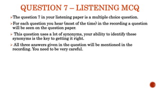 QUESTION 7 – LISTENING MCQ
The question 7 in your listening paper is a multiple choice question.
For each question you hear (most of the time) in the recording a question
will be seen on the question paper.
 This question uses a lot of synonyms, your ability to identify these
synonyms is the key to getting it right.
 All three answers given in the question will be mentioned in the
recording. You need to be very careful.
 