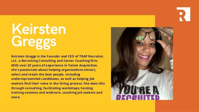 Keirsten
Greggs
Keirsten Greggs is the Founder and CEO of TRAP Recruiter,
LLC, a Recruiting Consulting and Career Coaching firm.
With over 20 years of experience in Talent Acquisition,
she's passionate about helping organizations attract,
select and retain the best people, including
underrepresented candidates, as well as helping job
seekers find their voice in the hiring process. She does this
through consulting, facilitating workshops, hosting
training sessions and webinars, coaching job seekers and
more.
 
