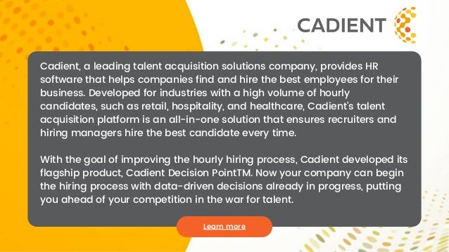 Learn more
Cadient, a leading talent acquisition solutions company, provides HR
software that helps companies find and hire the best employees for their
business. Developed for industries with a high volume of hourly
candidates, such as retail, hospitality, and healthcare, Cadient’s talent
acquisition platform is an all-in-one solution that ensures recruiters and
hiring managers hire the best candidate every time.
With the goal of improving the hourly hiring process, Cadient developed its
flagship product, Cadient Decision PointTM. Now your company can begin
the hiring process with data-driven decisions already in progress, putting
you ahead of your competition in the war for talent.
 