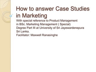 How to answer Case Studies
in Marketing
With special reference to Product Management
in BSc. Marketing Management ( Special)
Degree Part III at University of Sri Jayewardenepura
Sri Lanka.
Facilitator: Maxwell Ranasinghe
 