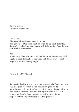 How to answer
Discussion Questions
Due Dates
Discussion Board Assignments are due…
Assignment – Due each week on or midnight each Saturday.
Remember to back up statements with information from the text
and from your research.
And
Interactions (2) due on or before midnight on Wednesday each
week. Interact throughout the week and do not wait to post
responses on Wednesday night.
Follow the SQR Method
SummarizeReview the text and course materials.Take notes and
organize your response to the discussion question by
topic.Research the topic of the question in the library and in the
text.Evaluate information and distinguish main ideas from
supporting details.Condense and transform ideas into a
response.Develop your response to the question.
 