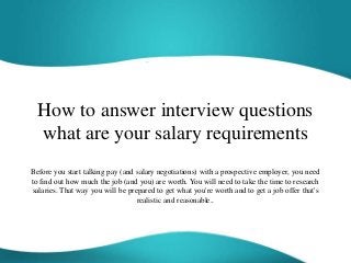 How to answer interview questions
what are your salary requirements
Before you start talking pay (and salary negotiations) with a prospective employer, you need
to find out how much the job (and you) are worth. You will need to take the time to research
salaries. That way you will be prepared to get what you're worth and to get a job offer that's
realistic and reasonable..
 