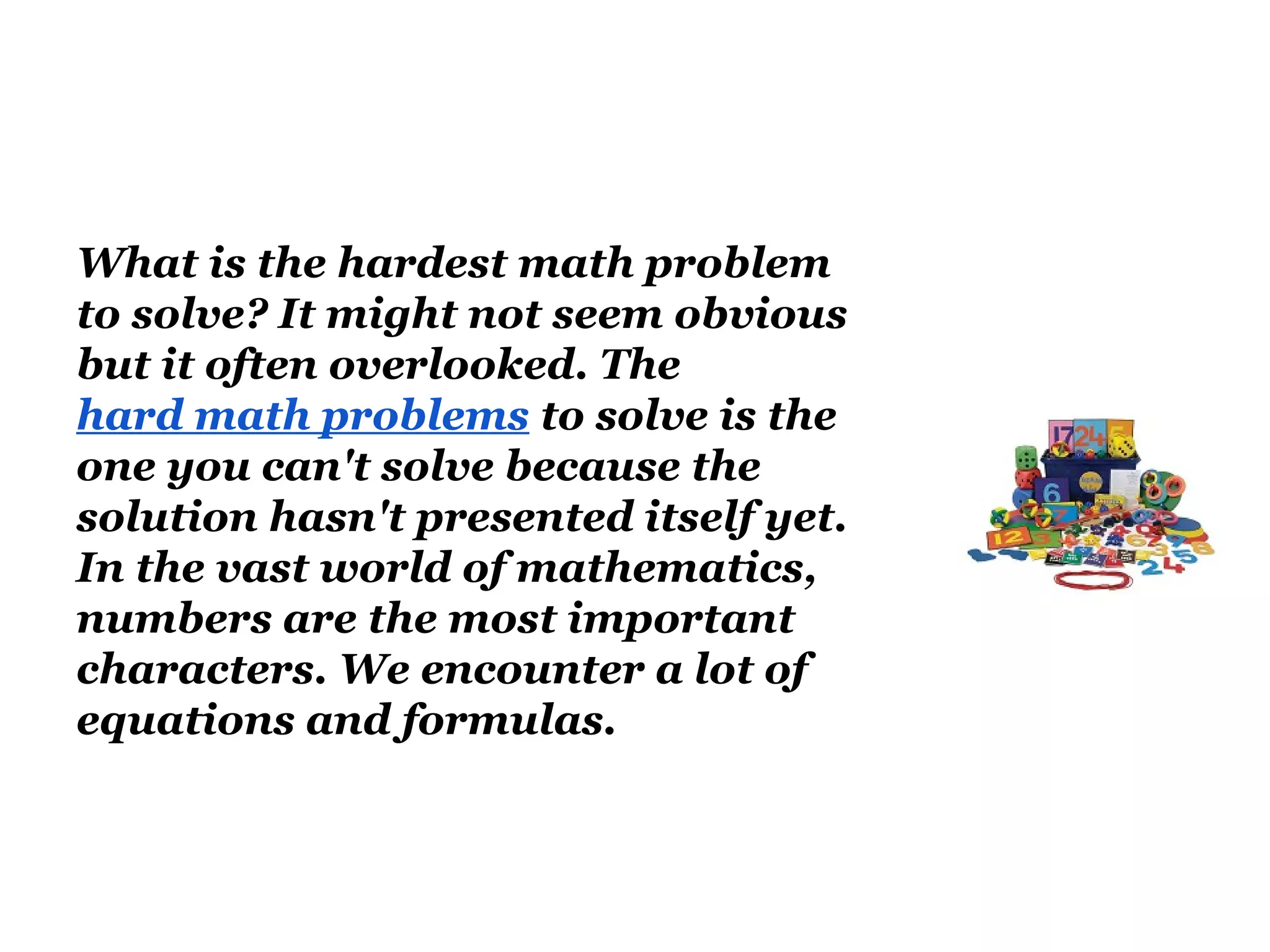 What is the hardest math problem
to solve? It might not seem obvious
but it often overlooked. The
hard math problems to solve is the
one you can't solve because the
solution hasn't presented itself yet.
In the vast world of mathematics,
numbers are the most important
characters. We encounter a lot of
equations and formulas.
 