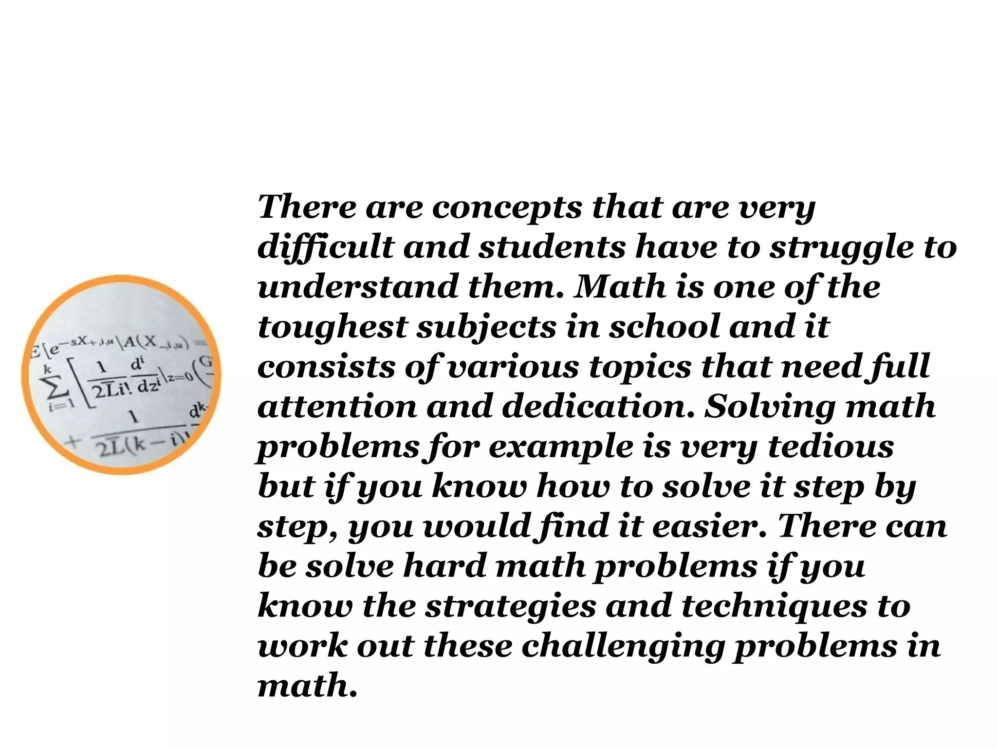 There are concepts that are very
difficult and students have to struggle to
understand them. Math is one of the
toughest subjects in school and it
consists of various topics that need full
attention and dedication. Solving math
problems for example is very tedious
but if you know how to solve it step by
step, you would find it easier. There can
be solve hard math problems if you
know the strategies and techniques to
work out these challenging problems in
math.
 
