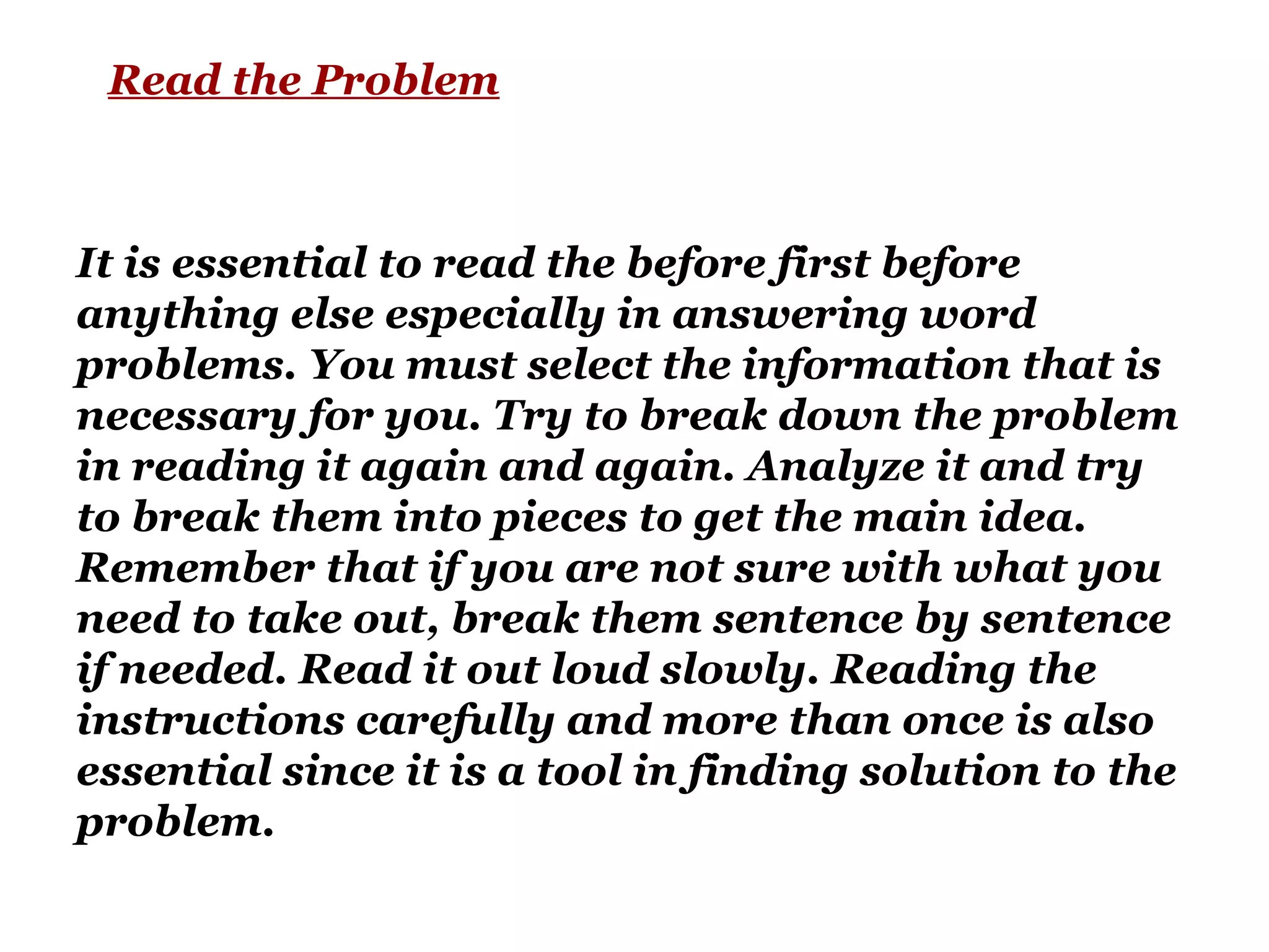 Read the Problem
It is essential to read the before first before
anything else especially in answering word
problems. You must select the information that is
necessary for you. Try to break down the problem
in reading it again and again. Analyze it and try
to break them into pieces to get the main idea.
Remember that if you are not sure with what you
need to take out, break them sentence by sentence
if needed. Read it out loud slowly. Reading the
instructions carefully and more than once is also
essential since it is a tool in finding solution to the
problem.
 
