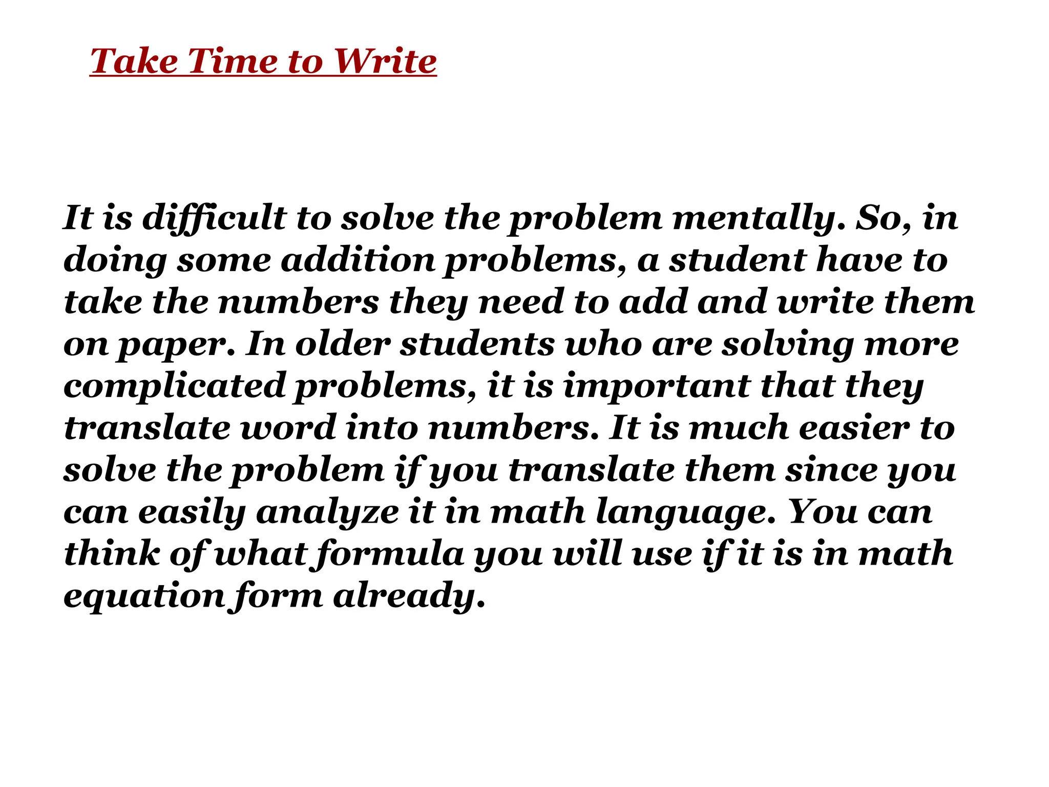 Take Time to Write
It is difficult to solve the problem mentally. So, in
doing some addition problems, a student have to
take the numbers they need to add and write them
on paper. In older students who are solving more
complicated problems, it is important that they
translate word into numbers. It is much easier to
solve the problem if you translate them since you
can easily analyze it in math language. You can
think of what formula you will use if it is in math
equation form already.
 