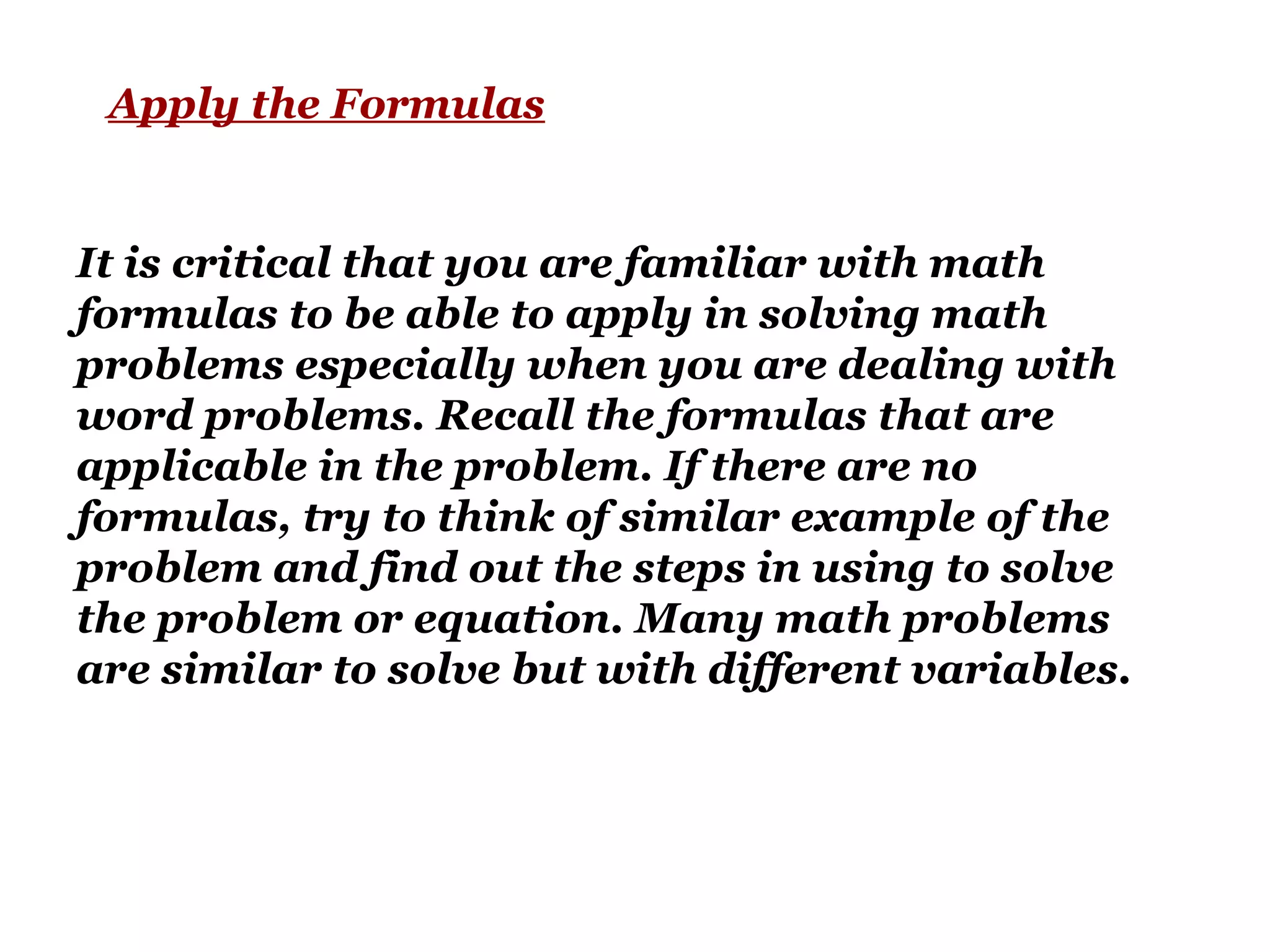 Apply the Formulas
It is critical that you are familiar with math
formulas to be able to apply in solving math
problems especially when you are dealing with
word problems. Recall the formulas that are
applicable in the problem. If there are no
formulas, try to think of similar example of the
problem and find out the steps in using to solve
the problem or equation. Many math problems
are similar to solve but with different variables.
 
