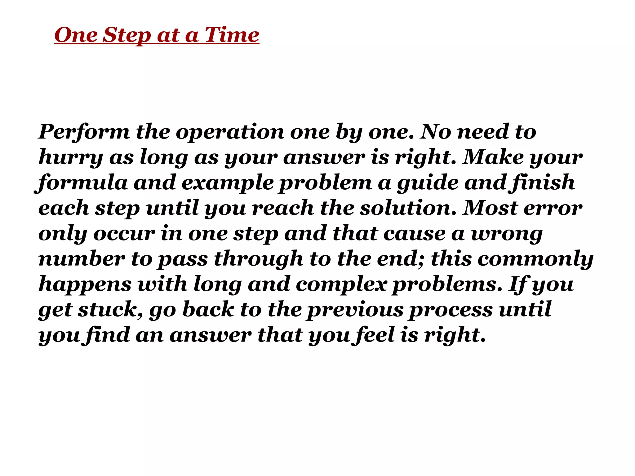 One Step at a Time
Perform the operation one by one. No need to
hurry as long as your answer is right. Make your
formula and example problem a guide and finish
each step until you reach the solution. Most error
only occur in one step and that cause a wrong
number to pass through to the end; this commonly
happens with long and complex problems. If you
get stuck, go back to the previous process until
you find an answer that you feel is right.
 