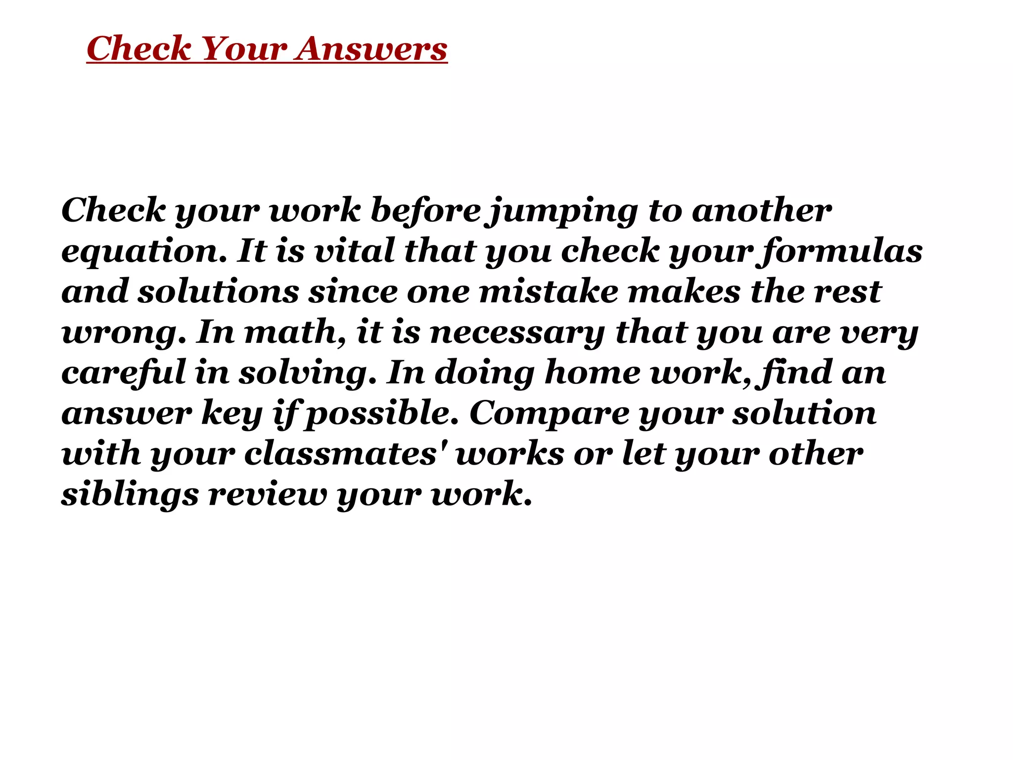 Check Your Answers
Check your work before jumping to another
equation. It is vital that you check your formulas
and solutions since one mistake makes the rest
wrong. In math, it is necessary that you are very
careful in solving. In doing home work, find an
answer key if possible. Compare your solution
with your classmates' works or let your other
siblings review your work.
 