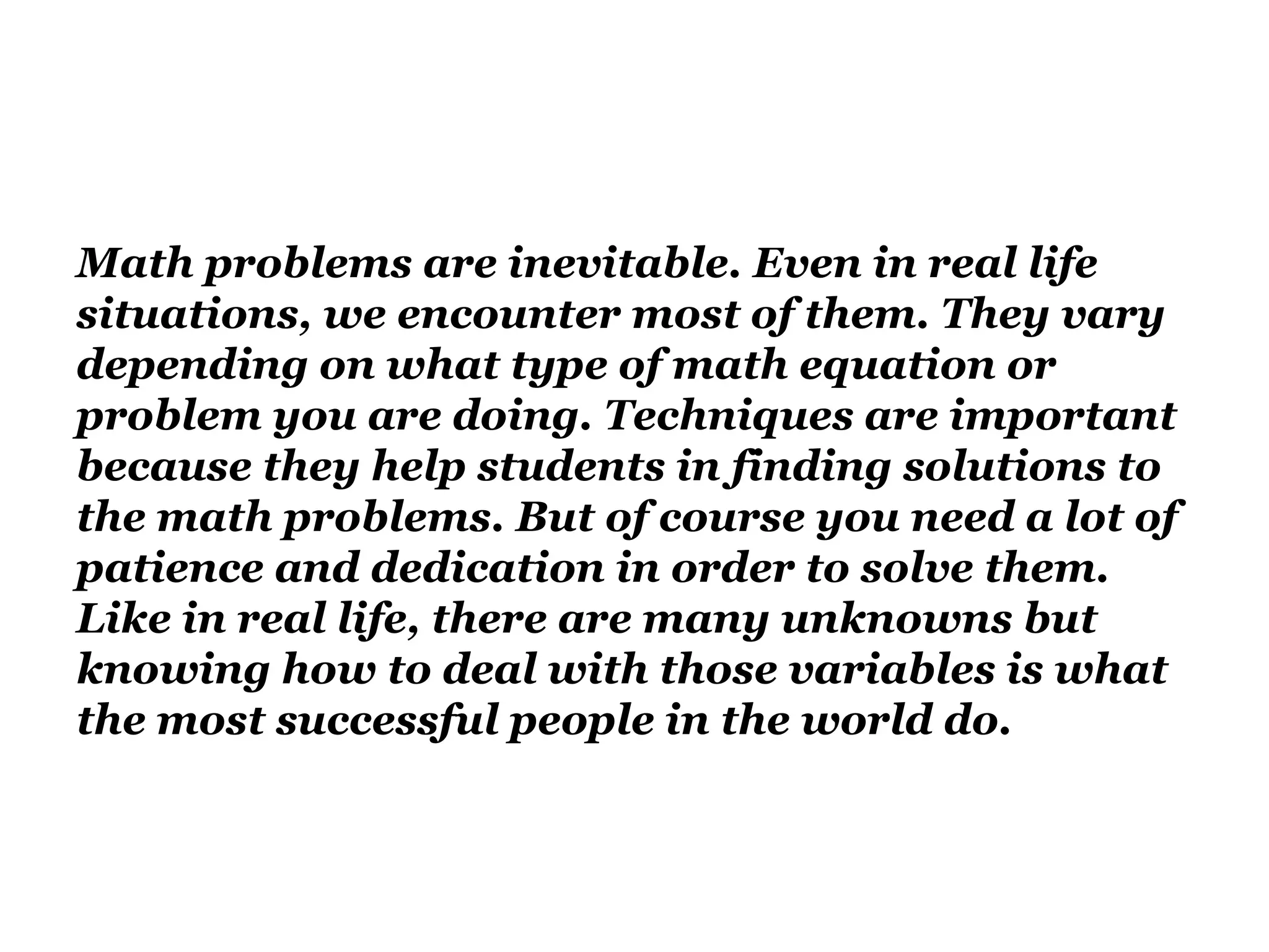 Math problems are inevitable. Even in real life
situations, we encounter most of them. They vary
depending on what type of math equation or
problem you are doing. Techniques are important
because they help students in finding solutions to
the math problems. But of course you need a lot of
patience and dedication in order to solve them.
Like in real life, there are many unknowns but
knowing how to deal with those variables is what
the most successful people in the world do.
 
