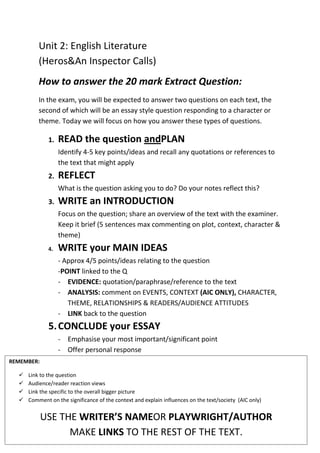 Unit 2: English Literature
(Heros&An Inspector Calls)
How to answer the 20 mark Extract Question:
In the exam, you will be expected to answer two questions on each text, the
second of which will be an essay style question responding to a character or
theme. Today we will focus on how you answer these types of questions.
1. READ the question andPLAN
Identify 4-5 key points/ideas and recall any quotations or references to
the text that might apply
2. REFLECT
What is the question asking you to do? Do your notes reflect this?
3. WRITE an INTRODUCTION
Focus on the question; share an overview of the text with the examiner.
Keep it brief (5 sentences max commenting on plot, context, character &
theme)
4. WRITE your MAIN IDEAS
- Approx 4/5 points/ideas relating to the question
-POINT linked to the Q
- EVIDENCE: quotation/paraphrase/reference to the text
- ANALYSIS: comment on EVENTS, CONTEXT (AIC ONLY), CHARACTER,
THEME, RELATIONSHIPS & READERS/AUDIENCE ATTITUDES
- LINK back to the question
5.CONCLUDE your ESSAY
- Emphasise your most important/significant point
- Offer personal response
REMEMBER:
 Link to the question
 Audience/reader reaction views
 Link the specific to the overall bigger picture
 Comment on the significance of the context and explain influences on the text/society (AIC only)
USE THE WRITER’S NAMEOR PLAYWRIGHT/AUTHOR
MAKE LINKS TO THE REST OF THE TEXT.
 