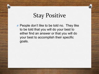 Stay Positive<br />People don’t like to be told no.  They like to be told that you will do your best to either find an ans...