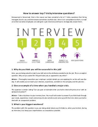 How to answer top 7 tricky interview questions?
Forewarned is forearmed, that is the reason we have compiled a list of 7 tricky questions that hiring
managers love to use, and interviewee sometimes stumble over. Here it is in comprehensive form, so read
on to find out what employees are asking for a job interview and how to strategically answer them.
1. Why do you think you will be successful in this job?
Here, you are being asked to match your skill sets to the attributes needed to do the job. This is an explicit
question. Why are you suited for this particular job, as opposed to any other?
Advice – Thoroughly researches your employer and job details you are applying for as this will save the
day. It will enable you to match your interests, experience, and skills to the company and the job role.
2. Give an example of a time when you handled a major crisis.
This question is similar asking "Can you give an example when you had to deal with pressure or with an
awkward situation?"
Advice – Take a trip down to your memory lane. You may find it easier to answer if you think back through
your study, experience, travel and extracurricular activities and come up with the time when you had to
deal with an unexpected problem.
3. What is your biggest weakness?
The problem with this question is you are being asked about your limitations, when your instinct, during
an interview, is to keep your imperfections as concealed as possible.
 