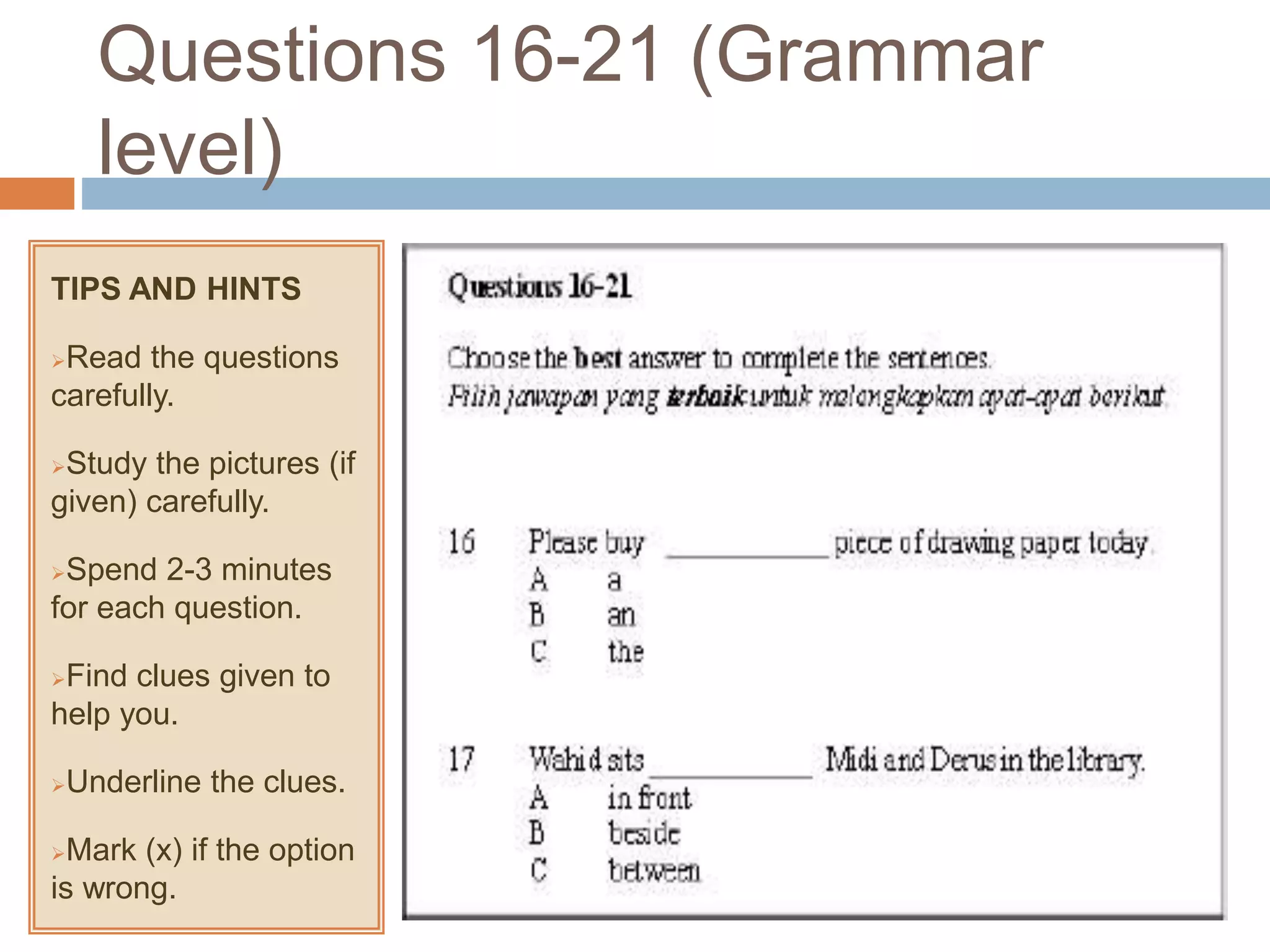 Questions 16-21 (Grammar
level)
TIPS AND HINTS
Read the questions
carefully.
Study the pictures (if
given) carefully.
Spend 2-3 minutes
for each question.
Find clues given to
help you.
Underline the clues.
Mark (x) if the option
is wrong.
 