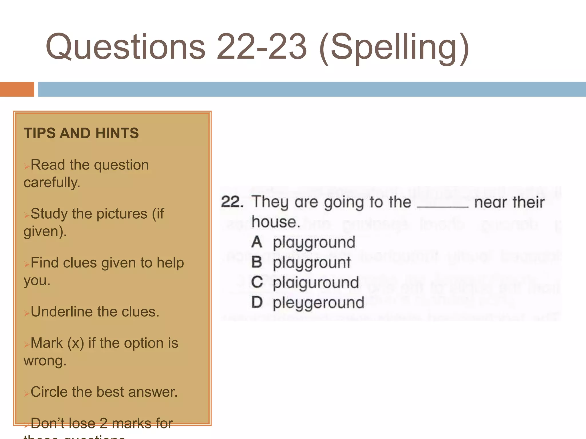 Questions 22-23 (Spelling)
TIPS AND HINTS
Read the question
carefully.
Study the pictures (if
given).
Find clues given to help
you.
Underline the clues.
Mark (x) if the option is
wrong.
Circle the best answer.
Don’t lose 2 marks for
 