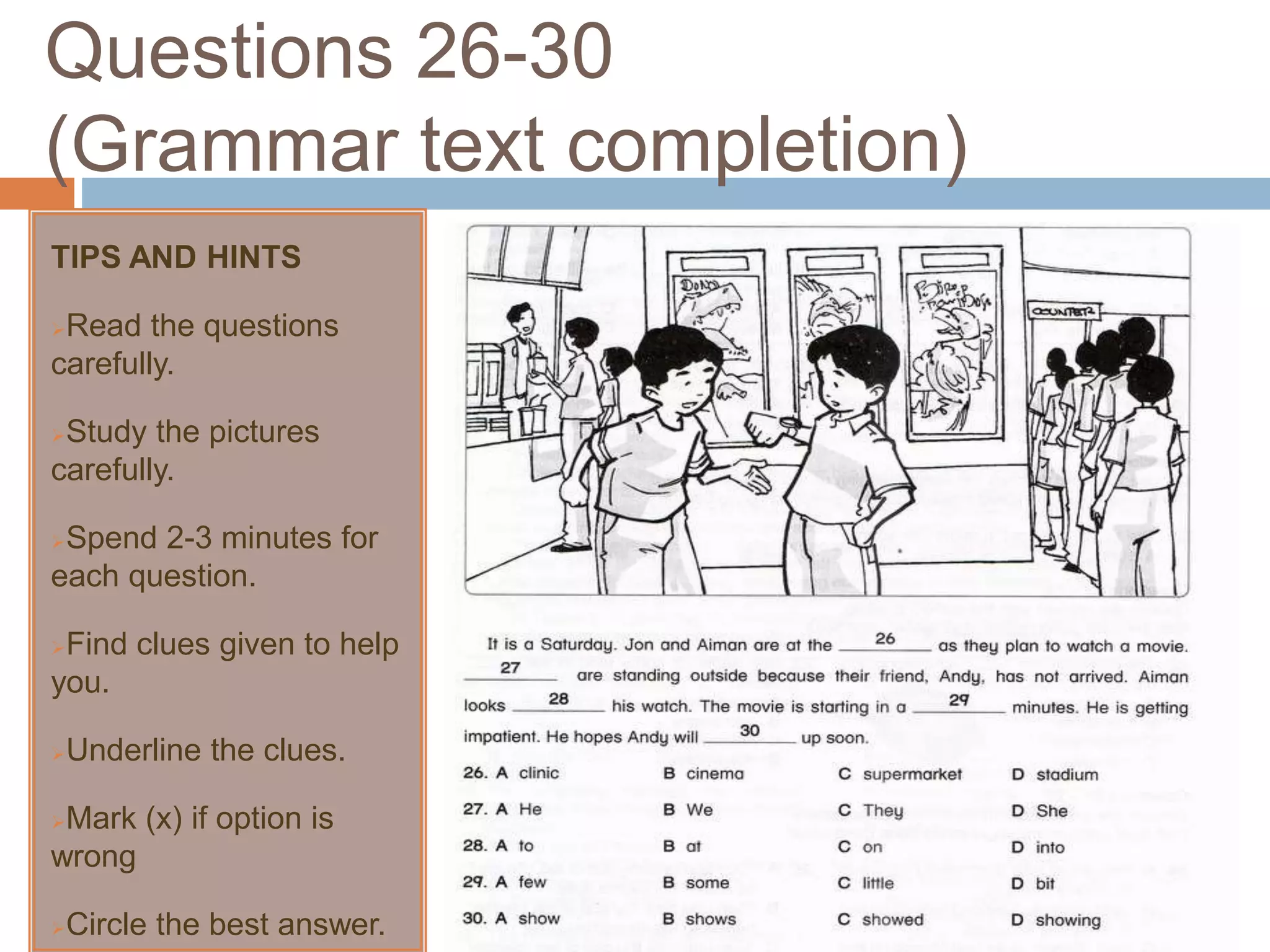 Questions 26-30
(Grammar text completion)
TIPS AND HINTS
Read the questions
carefully.
Study the pictures
carefully.
Spend 2-3 minutes for
each question.
Find clues given to help
you.
Underline the clues.
Mark (x) if option is
wrong
Circle the best answer.
 