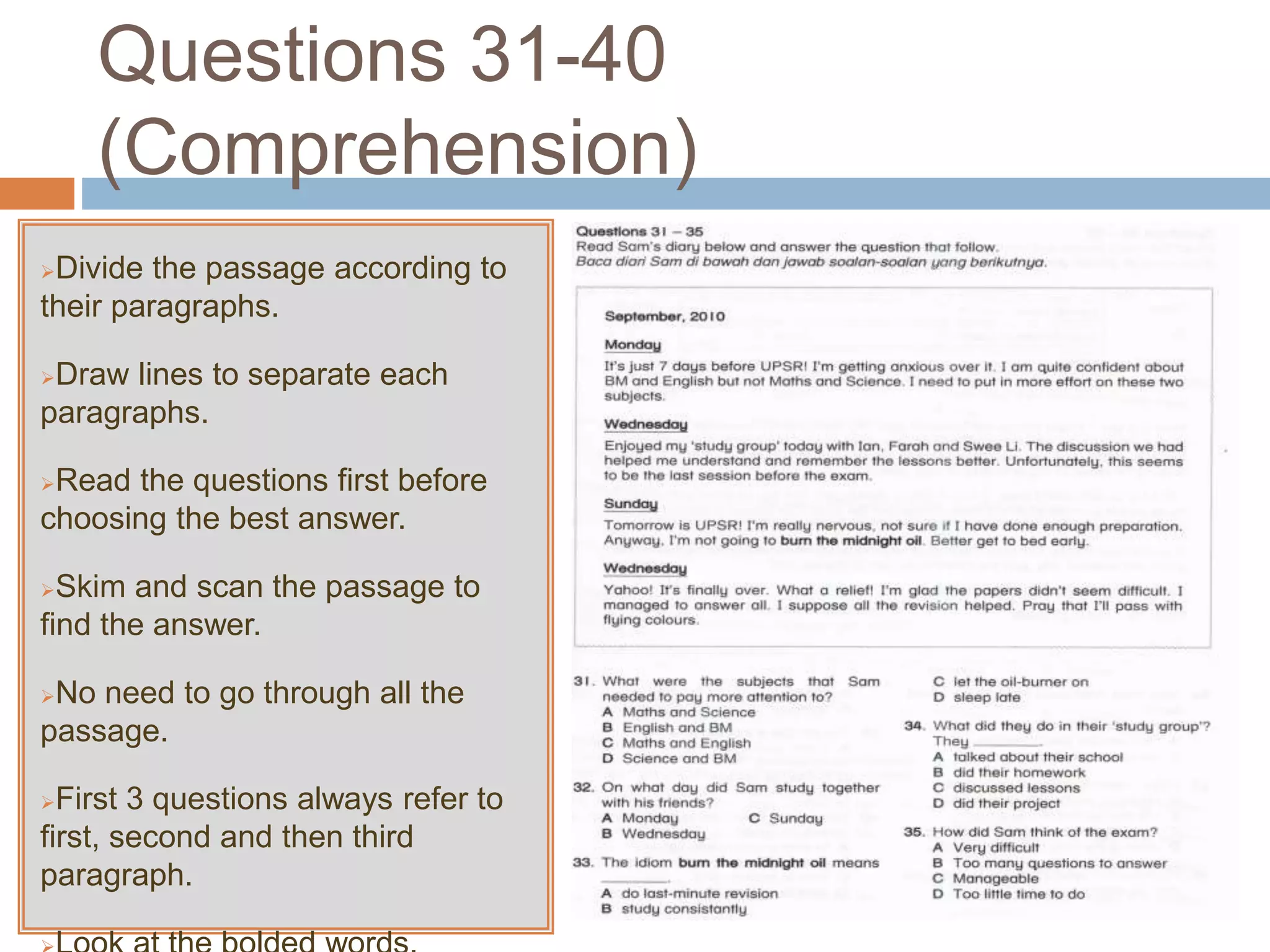 Questions 31-40
(Comprehension)
Divide the passage according to
their paragraphs.
Draw lines to separate each
paragraphs.
Read the questions first before
choosing the best answer.
Skim and scan the passage to
find the answer.
No need to go through all the
passage.
First 3 questions always refer to
first, second and then third
paragraph.
 