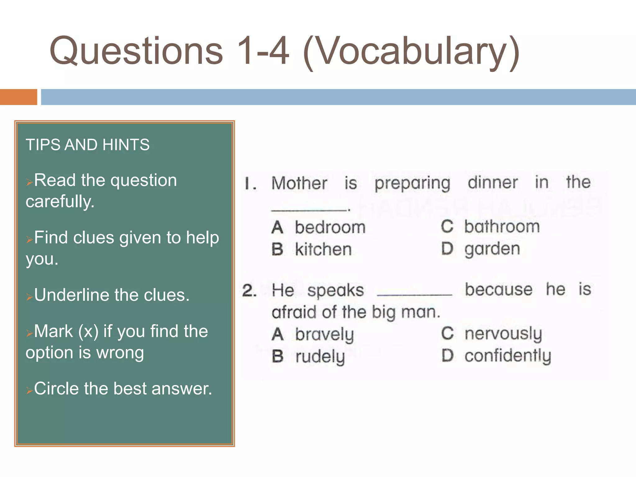 Questions 1-4 (Vocabulary)
TIPS AND HINTS
Read the question
carefully.
Find clues given to help
you.
Underline the clues.
Mark (x) if you find the
option is wrong
Circle the best answer.
 