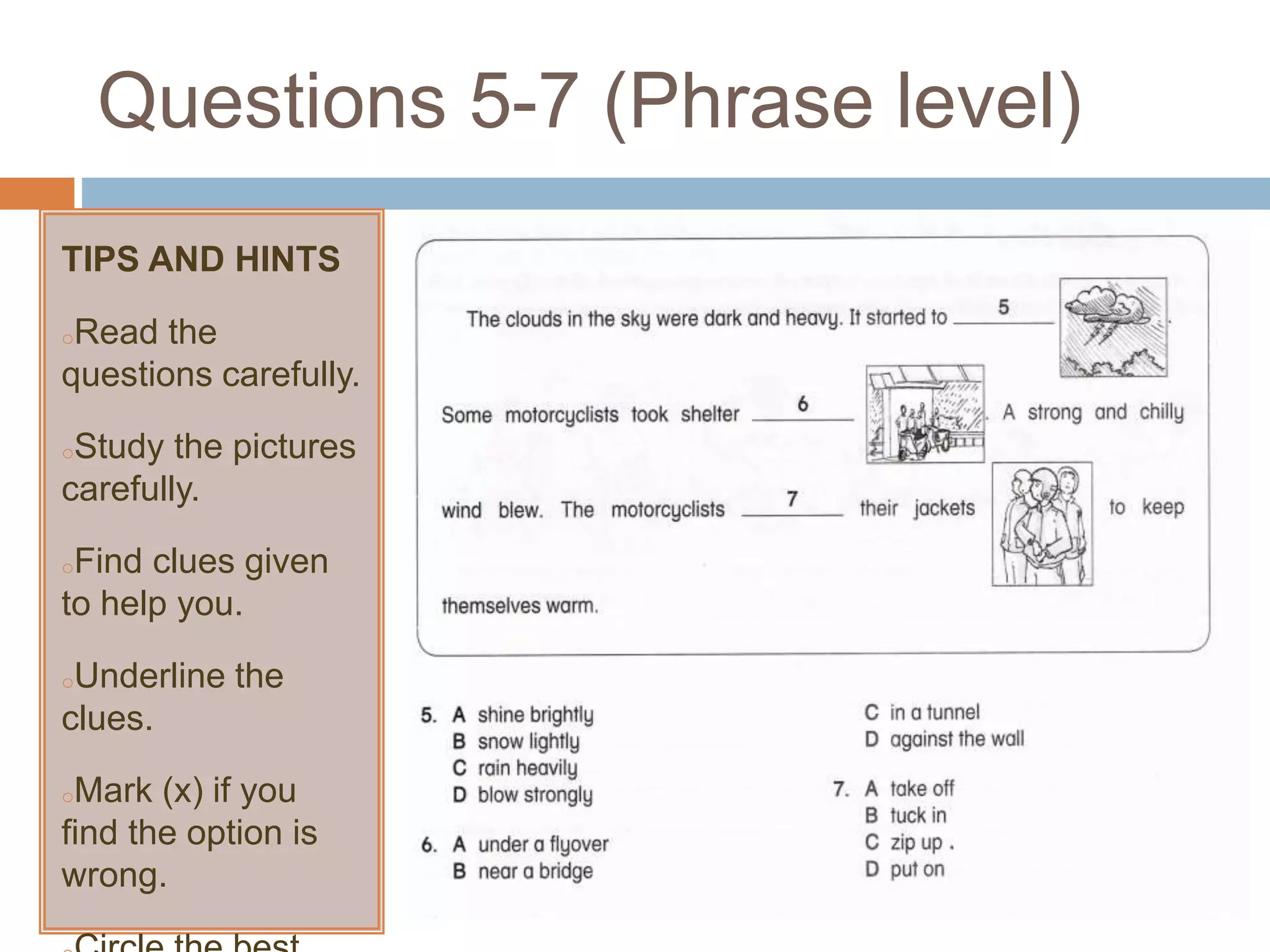 Questions 5-7 (Phrase level)
TIPS AND HINTS
oRead the
questions carefully.
oStudy the pictures
carefully.
oFind clues given
to help you.
oUnderline the
clues.
oMark (x) if you
find the option is
wrong.
 