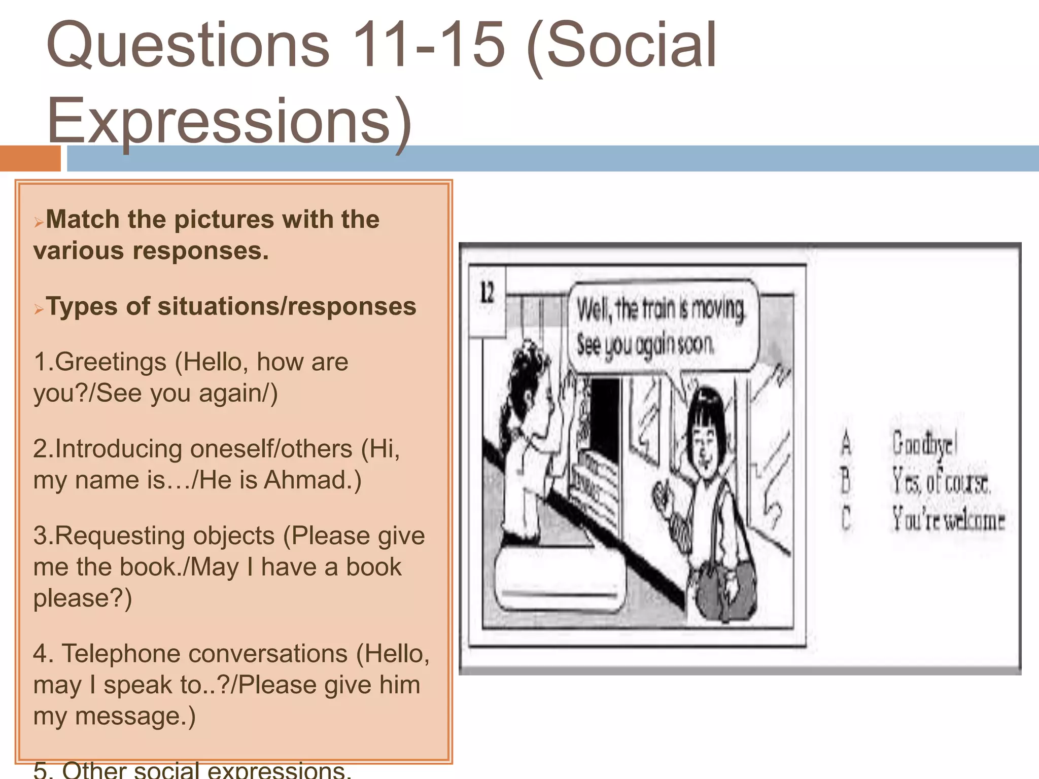 Questions 11-15 (Social
Expressions)
Match the pictures with the
various responses.
Types of situations/responses
1.Greetings (Hello, how are
you?/See you again/)
2.Introducing oneself/others (Hi,
my name is…/He is Ahmad.)
3.Requesting objects (Please give
me the book./May I have a book
please?)
4. Telephone conversations (Hello,
may I speak to..?/Please give him
my message.)
 