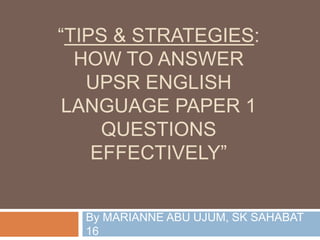 “TIPS & STRATEGIES:
HOW TO ANSWER
UPSR ENGLISH
LANGUAGE PAPER 1
QUESTIONS
EFFECTIVELY”
By MARIANNE ABU UJUM, SK SAHABAT
16
 