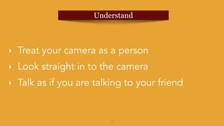 7
‣ Treat your camera as a person
‣ Look straight in to the camera
‣ Talk as if you are talking to your friend
Understand
 