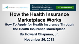 How the Health Insurance
Marketplace Works
How To Apply for Health Insurance Through
the Health Insurance Marketplace
By Howard Chapman, Jr.
November 26, 2013

 