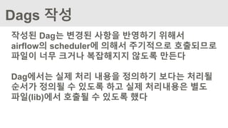 Dags 작성
작성된 Dag는 변경된 사항을 반영하기 위해서
airflow의 scheduler에 의해서 주기적으로 호출되므로
파일이 너무 크거나 복잡해지지 않도록 만든다
Dag에서는 실제 처리 내용을 정의하기 보다는 처리될
순서가 정의될 수 있도록 하고 실제 처리내용은 별도
파일(lib)에서 호출될 수 있도록 했다
 