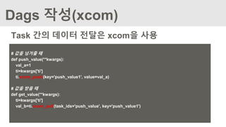 Dags 작성(xcom)
# 값을 넘겨줄 때
def push_value(**kwargs):
val_a=1
ti=kwargs['ti']
ti.xcom_push(key='push_value1', value=val_a)
# 값을 받을 때
def get_value(**kwargs):
ti=kwargs['ti']
val_b=ti.xcom_pull(task_ids='push_value', key='push_value1')
Task 간의 데이터 전달은 xcom을 사용
 