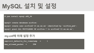 MySQL 설치 및 설정
# yum install mysql.x86_64
mysql> create database airflow;
mysql> create user airflow@'10.xx.xx.xx' identified by 'airflow_pwd';
mysql> grant ALL PRIVILEGES ON airflow.* to airflow@'10.xx.xx.xx';
my.cnf에 아래 설정 추가
explicit_defaults_for_timestamp = 1
max_allowed_packet = 30M
 