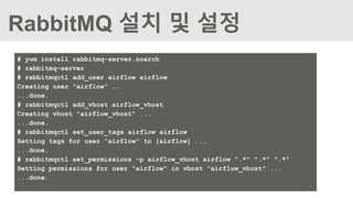 RabbitMQ 설치 및 설정
# yum install rabbitmq-server.noarch
# rabbitmq-server
# rabbitmqctl add_user airflow airflow
Creating user "airflow" ...
...done.
# rabbitmqctl add_vhost airflow_vhost
Creating vhost "airflow_vhost" ...
...done.
# rabbitmqctl set_user_tags airflow airflow
Setting tags for user "airflow" to [airflow] ...
...done.
# rabbitmqctl set_permissions -p airflow_vhost airflow ".*" ".*" ".*"
Setting permissions for user "airflow" in vhost "airflow_vhost" ...
...done.
 