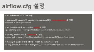 airflow.cfg 설정
# vi ~/airflow/airflow.cfg
# executor를 default인 SequentialExecutor에서 CeleryExecutor로 변경
executor = CeleryExecutor
# db connection을 sqlite에서 mysql로 변경
sql_alchemy_conn = mysql://airflow:airflow@10.xx.xx.xx/airflow
# Celery broker URL을 rabbitmq로 설정
broker_url = amqp://airflow:airflow@10.xx.xx.xx:5672/airflow_vhost
# Celery가 job을 수행한 결과를 저장한 db metastore 설정
celery_result_backend = db+mysql://airflow:airflow@10.xx.xx.xx:3306/airflow
 