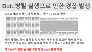 Sequential 실행 시에 발생하지 않던 DB Lock 발생
해당 작업의 특성 상 특정 일자 데이터 범위를 조회/추가/변경 하는
로직으로 동일 테이블의 Task를 병렬로 수행 시 Lock경합이 발생함
각 Task의 실행 순서를 조정해서 Lock 문제 해결
But..병렬 실행으로 인한 경합 발생
 