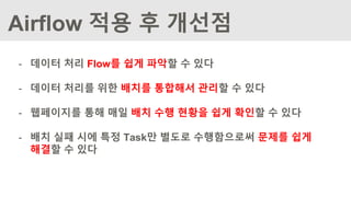 - 데이터 처리 Flow를 쉽게 파악할 수 있다
- 데이터 처리를 위한 배치를 통합해서 관리할 수 있다
- 웹페이지를 통해 매일 배치 수행 현황을 쉽게 확인할 수 있다
- 배치 실패 시에 특정 Task만 별도로 수행함으로써 문제를 쉽게
해결할 수 있다
Airflow 적용 후 개선점
 