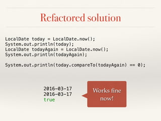 Refactored solution
LocalDate today = LocalDate.now();
System.out.println(today);
LocalDate todayAgain = LocalDate.now();
System.out.println(todayAgain);
System.out.println(today.compareTo(todayAgain) == 0);
2016-03-17
2016-03-17
true
Works ﬁne
now!
 