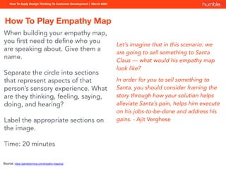 How To Apply Design Thinking To Customer Development | March 2020
How To Play Empathy Map
Let’s imagine that in this scenario: we
are going to sell something to Santa
Claus — what would his empathy map
look like?
In order for you to sell something to
Santa, you should consider framing the
story through how your solution helps
alleviate Santa’s pain, helps him execute
on his jobs-to-be-done and address his
gains. - Ajit Verghese
Source: https://gamestorming.com/empathy-mapping/
When building your empathy map,
you ﬁrst need to deﬁne who you
are speaking about. Give them a
name.
Separate the circle into sections
that represent aspects of that
person’s sensory experience. What
are they thinking, feeling, saying,
doing, and hearing?
Label the appropriate sections on
the image.
Time: 20 minutes
 