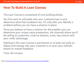 How To Apply Design Thinking To Customer Development | March 2020
How To Build A Lean Canvas
The Lean Canvas is comprised of nine building blocks.
You ﬁrst want to articulate who your customer/user is and
determine what their problems are. It’s only after you identify a
problem before you can have a solution in place.
Once you believe to have a solution for the problem you can
determine your unique value proposition, the channels where you’ll
be selling to customers, revenue streams, costs, key metrics and
your unfair advantage.
Nothing in the Lean Canvas is permanent or at least not early on.
Adjust and change who your customer is or even your solution
based on market feedback.
Time: 20 minutes
Source: https://medium.com/humble-ventures/how-you-can-formulate-a-hypothesis-with-a-lean-canvas-e583988c311
 
