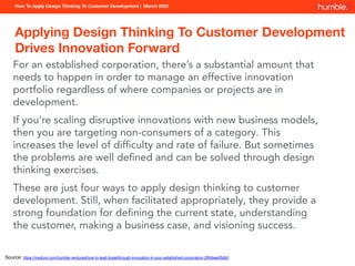 How To Apply Design Thinking To Customer Development | March 2020
Applying Design Thinking To Customer Development
Drives Innovation Forward
For an established corporation, there’s a substantial amount that
needs to happen in order to manage an effective innovation
portfolio regardless of where companies or projects are in
development.
If you’re scaling disruptive innovations with new business models,
then you are targeting non-consumers of a category. This
increases the level of difﬁculty and rate of failure. But sometimes
the problems are well deﬁned and can be solved through design
thinking exercises.
These are just four ways to apply design thinking to customer
development. Still, when facilitated appropriately, they provide a
strong foundation for deﬁning the current state, understanding
the customer, making a business case, and visioning success.
Source: https://medium.com/humble-ventures/how-to-lead-breakthrough-innovation-in-your-established-corporation-2f69bee05db0
 