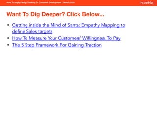 How To Apply Design Thinking To Customer Development | March 2020
Want To Dig Deeper? Click Below...
• Getting inside the Mind of Santa: Empathy Mapping to
deﬁne Sales targets
• How To Measure Your Customers’ Willingness To Pay
• The 5 Step Framework For Gaining Traction
 