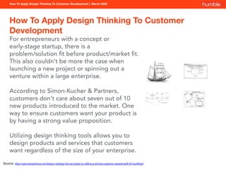How To Apply Design Thinking To Customer Development | March 2020
How To Apply Design Thinking To Customer
Development
For entrepreneurs with a concept or
early-stage startup, there is a
problem/solution ﬁt before product/market ﬁt.
This also couldn’t be more the case when
launching a new project or spinning out a
venture within a large enterprise.
According to Simon-Kucher & Partners,
customers don’t care about seven out of 10
new products introduced to the market. One
way to ensure customers want your product is
by having a strong value proposition.
Utilizing design thinking tools allows you to
design products and services that customers
want regardless of the size of your enterprise.
Source: https://openviewpartners.com/blog/ux-strategy-the-ceo-guide-to-crafting-a-winning-customer-experience/#.Xl1UuxNKju0
 
